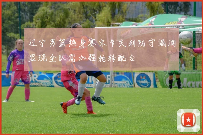 辽宁男篮热身赛末节失利防守漏洞显现全队需加强轮转配合
