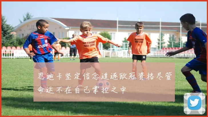 恩迪卡坚定信念追逐欧冠资格尽管命运不在自己掌控之中
