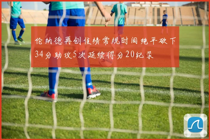 伦纳德再创佳绩常规时间绝平砍下34分助攻5次延续得分20纪录