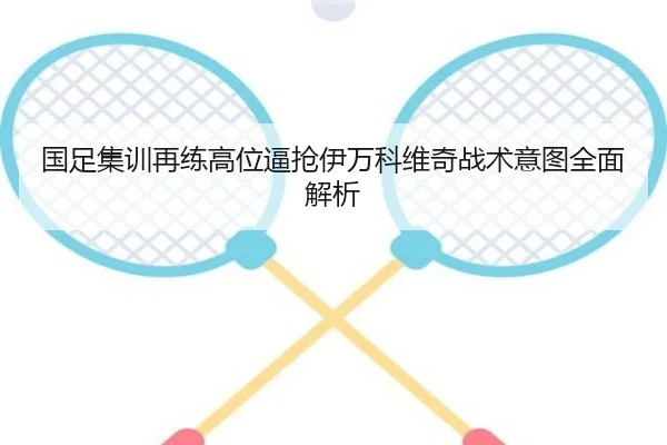 国足集训再练高位逼抢伊万科维奇战术意图全面解析