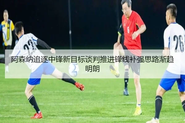 阿森纳追逐中锋新目标谈判推进锋线补强思路渐趋明朗